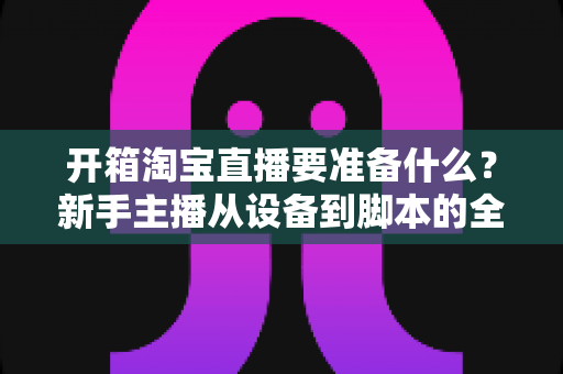 开箱淘宝直播要准备什么?新手主播从设备到脚本的全方位筹备攻略 开箱淘宝直播要准备什么?新手主播从设备到脚本的全方位筹备攻略