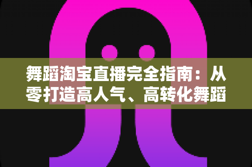 舞蹈淘宝直播完全指南：从零打造高人气、高转化舞蹈直播间的实战手册