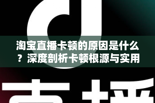 淘宝直播卡顿的原因是什么?深度剖析卡顿根源与实用优化指南 淘宝直播卡顿的原因是什么?深度剖析卡顿根源与实用优化指南