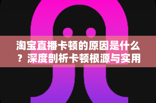 淘宝直播卡顿的原因是什么?深度剖析卡顿根源与实用优化指南 淘宝直播卡顿的原因是什么?深度剖析卡顿根源与实用优化指南