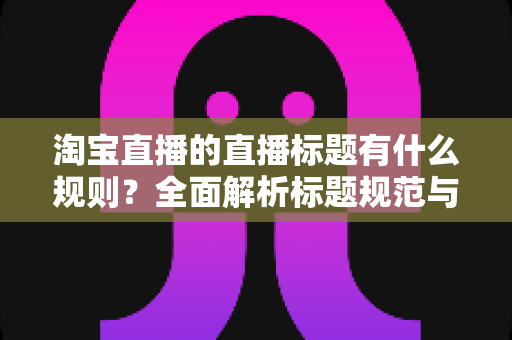 淘宝直播的直播标题有什么规则?全面解析标题规范与高转化撰写技巧 淘宝直播的直播标题有什么规则?全面解析标题规范与高转化撰写技巧