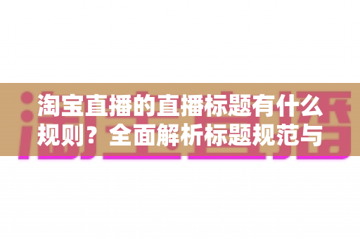 淘宝直播的直播标题有什么规则?全面解析标题规范与高转化撰写技巧 淘宝直播的直播标题有什么规则?全面解析标题规范与高转化撰写技巧