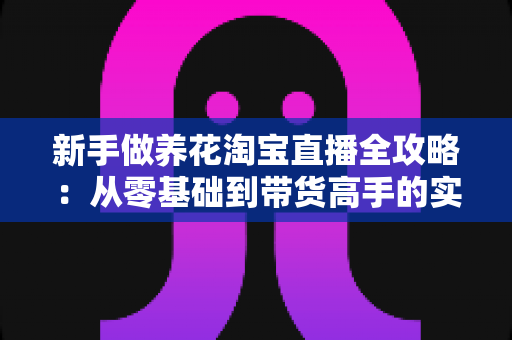新手做养花淘宝直播全攻略:从零基础到带货高手的实用指南与避坑秘籍 新手做养花淘宝直播全攻略:从零基础到带货高手的实用指南与避坑秘籍