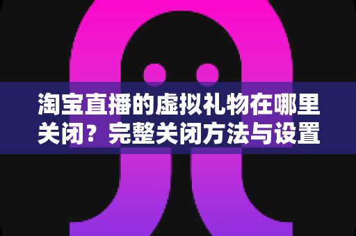 淘宝直播的虚拟礼物在哪里关闭?完整关闭方法与设置技巧全解析 淘宝直播的虚拟礼物在哪里关闭?完整关闭方法与设置技巧全解析
