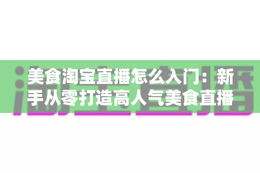 美食淘宝直播怎么入门：新手从零打造高人气美食直播间的实战指南