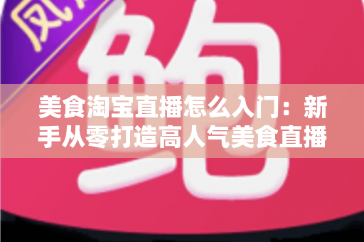 美食淘宝直播怎么入门：新手从零打造高人气美食直播间的实战指南