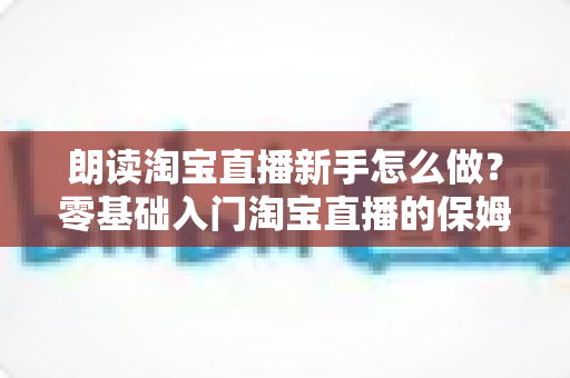 朗读淘宝直播新手怎么做？零基础入门淘宝直播的保姆级实战指南