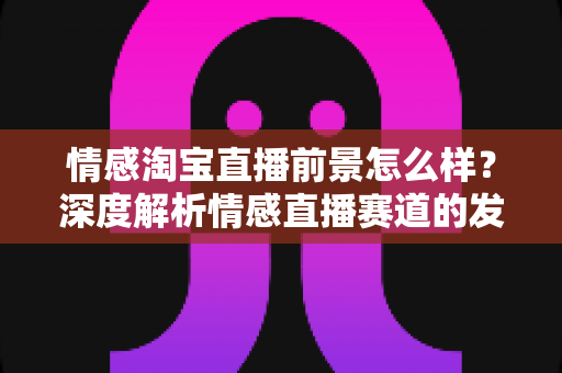 情感淘宝直播前景怎么样?深度解析情感直播赛道的发展潜力与变现机遇 情感淘宝直播前景怎么样?深度解析情感直播赛道的发展潜力与变现机遇