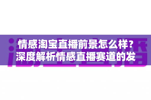 情感淘宝直播前景怎么样？深度解析情感直播赛道的发展潜力与变现机遇