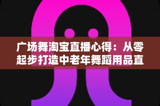 广场舞淘宝直播心得：从零起步打造中老年舞蹈用品直播间的实战全攻略