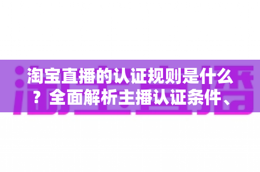 淘宝直播的认证规则是什么?全面解析主播认证条件、流程与常见问题 淘宝直播的认证规则是什么?全面解析主播认证条件、流程与常见问题