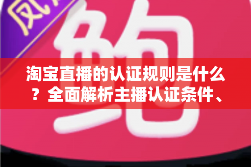 淘宝直播的认证规则是什么?全面解析主播认证条件、流程与常见问题 淘宝直播的认证规则是什么?全面解析主播认证条件、流程与常见问题