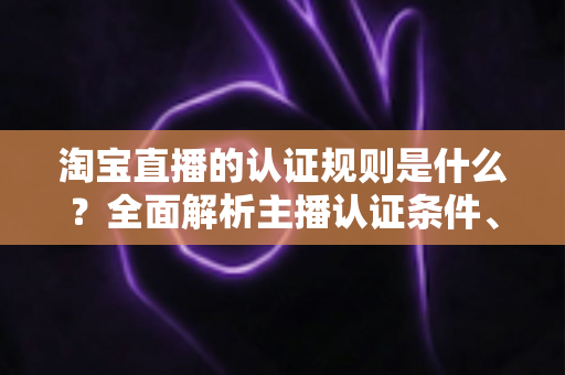 淘宝直播的认证规则是什么？全面解析主播认证条件、流程与常见问题