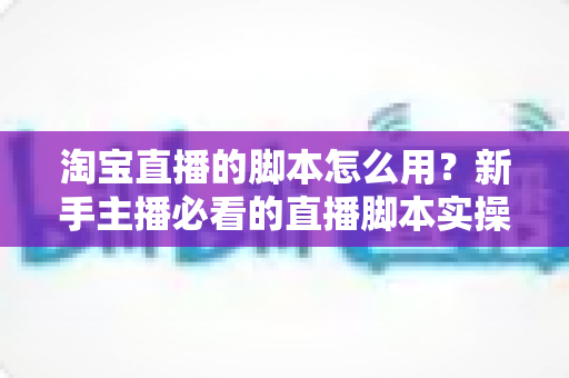 淘宝直播的脚本怎么用？新手主播必看的直播脚本实操指南