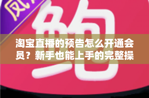 淘宝直播的预告怎么开通会员？新手也能上手的完整操作指南与实用技巧