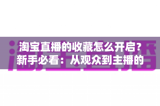 淘宝直播的收藏怎么开启？新手必看：从观众到主播的全流程收藏功能设置与运营指南