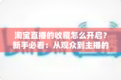 淘宝直播的收藏怎么开启？新手必看：从观众到主播的全流程收藏功能设置与运营指南