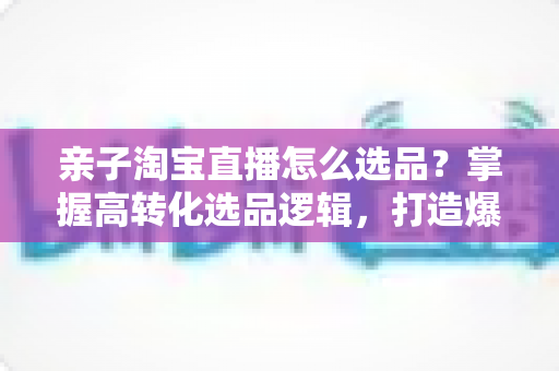 亲子淘宝直播怎么选品？掌握高转化选品逻辑，打造爆款亲子直播间