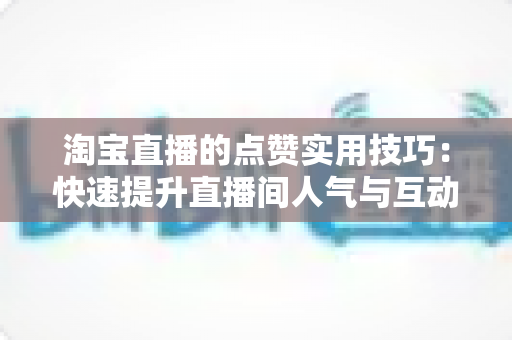 淘宝直播的点赞实用技巧:快速提升直播间人气与互动转化的完整指南 淘宝直播的点赞实用技巧:快速提升直播间人气与互动转化的完整指南