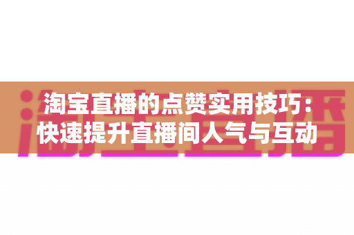淘宝直播的点赞实用技巧:快速提升直播间人气与互动转化的完整指南 淘宝直播的点赞实用技巧:快速提升直播间人气与互动转化的完整指南