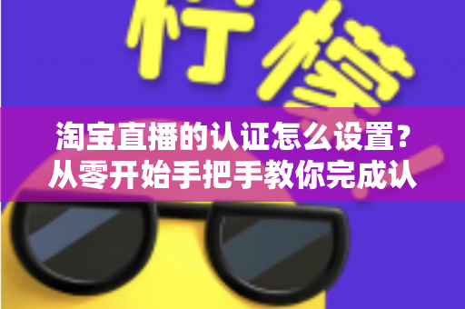 淘宝直播的认证怎么设置？从零开始手把手教你完成认证，轻松开启直播带货之路
