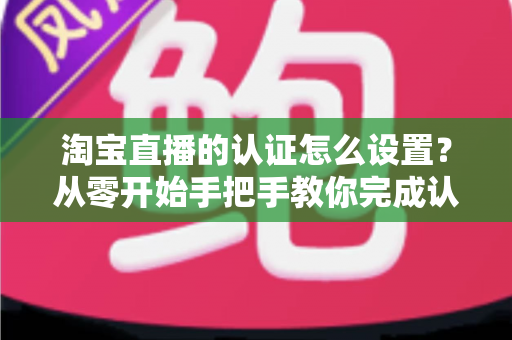淘宝直播的认证怎么设置？从零开始手把手教你完成认证，轻松开启直播带货之路