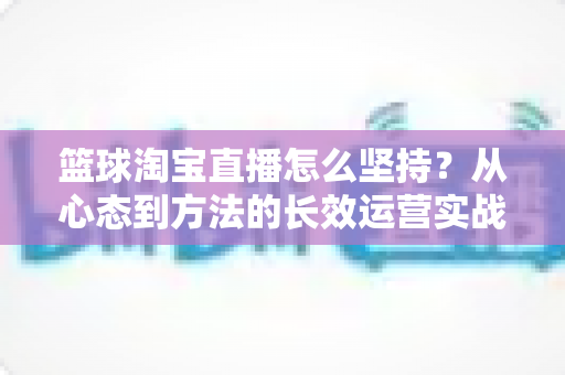 篮球淘宝直播怎么坚持？从心态到方法的长效运营实战指南