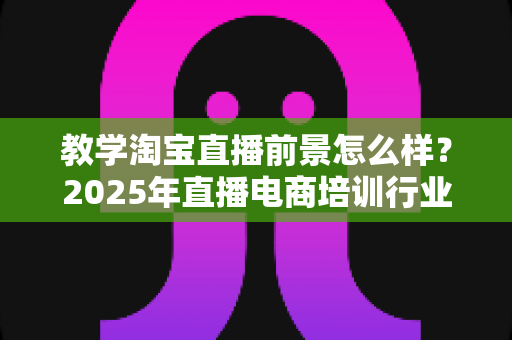 教学淘宝直播前景怎么样？2025年直播电商培训行业深度解析与发展机遇全指南