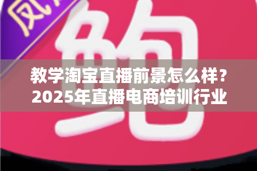教学淘宝直播前景怎么样？2025年直播电商培训行业深度解析与发展机遇全指南