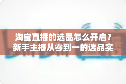 淘宝直播的选品怎么开启?新手主播从零到一的选品实战全攻略 淘宝直播的选品怎么开启?新手主播从零到一的选品实战全攻略
