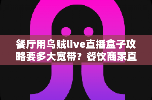 餐厅用乌贼live直播盒子攻略要多大宽带？餐饮商家直播带宽配置完全指南