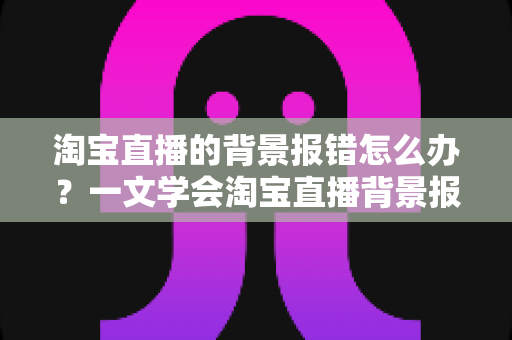 淘宝直播的背景报错怎么办?一文学会淘宝直播背景报错的排查方法与实用解决方案 淘宝直播的背景报错怎么办?一文学会淘宝直播背景报错的排查方法与实用解决方案