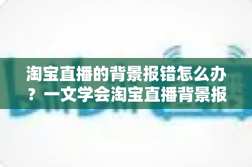 淘宝直播的背景报错怎么办?一文学会淘宝直播背景报错的排查方法与实用解决方案 淘宝直播的背景报错怎么办?一文学会淘宝直播背景报错的排查方法与实用解决方案