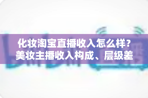 化妆淘宝直播收入怎么样?美妆主播收入构成、层级差距与赚钱前景全解析 化妆淘宝直播收入怎么样?美妆主播收入构成、层级差距与赚钱前景全解析