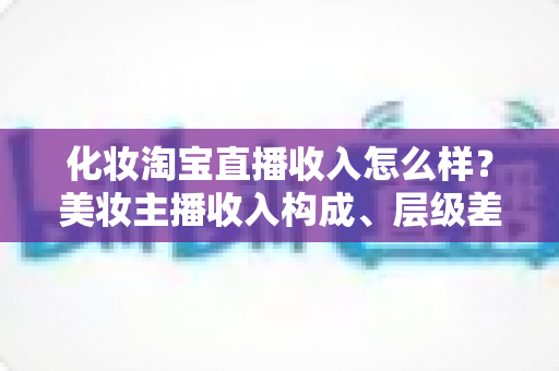 化妆淘宝直播收入怎么样?美妆主播收入构成、层级差距与赚钱前景全解析 化妆淘宝直播收入怎么样?美妆主播收入构成、层级差距与赚钱前景全解析