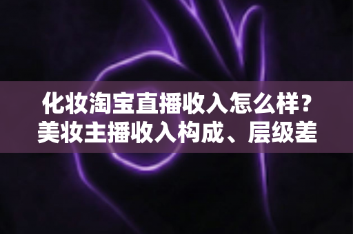 化妆淘宝直播收入怎么样?美妆主播收入构成、层级差距与赚钱前景全解析 化妆淘宝直播收入怎么样?美妆主播收入构成、层级差距与赚钱前景全解析