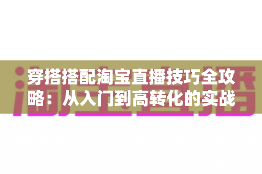 穿搭搭配淘宝直播技巧全攻略:从入门到高转化的实战指南 穿搭搭配淘宝直播技巧全攻略:从入门到高转化的实战指南