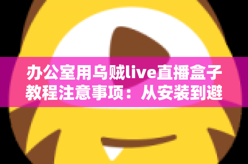 办公室用乌贼live直播盒子教程注意事项：从安装到避坑的全流程实用指南