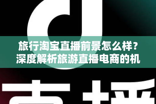 旅行淘宝直播前景怎么样?深度解析旅游直播电商的机遇、挑战与未来趋势 旅行淘宝直播前景怎么样?深度解析旅游直播电商的机遇、挑战与未来趋势