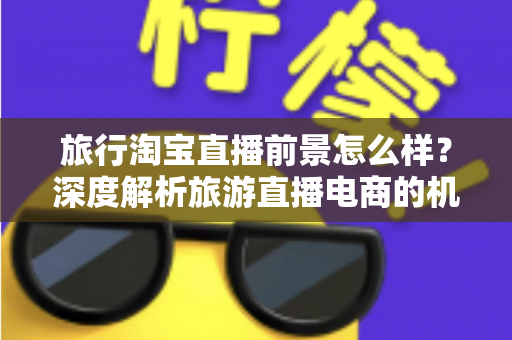旅行淘宝直播前景怎么样?深度解析旅游直播电商的机遇、挑战与未来趋势 旅行淘宝直播前景怎么样?深度解析旅游直播电商的机遇、挑战与未来趋势