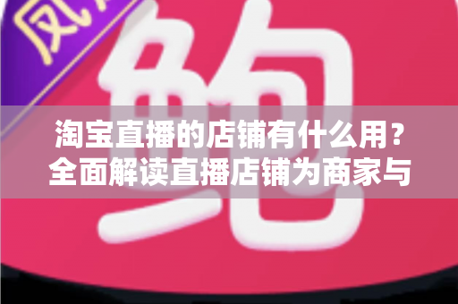 淘宝直播的店铺有什么用？全面解读直播店铺为商家与买家创造的核心价值