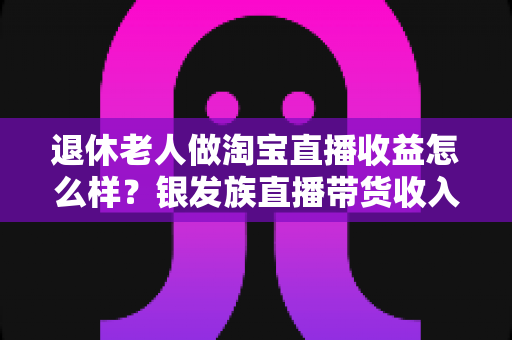 退休老人做淘宝直播收益怎么样?银发族直播带货收入全面解析 退休老人做淘宝直播收益怎么样?银发族直播带货收入全面解析