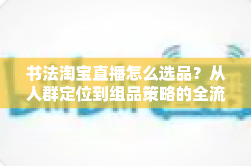 书法淘宝直播怎么选品?从人群定位到组品策略的全流程实战指南 书法淘宝直播怎么选品?从人群定位到组品策略的全流程实战指南