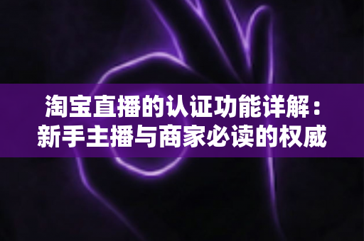 淘宝直播的认证功能详解:新手主播与商家必读的权威指南 淘宝直播的认证功能详解:新手主播与商家必读的权威指南