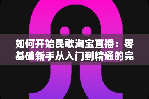 如何开始民歌淘宝直播:零基础新手从入门到精通的完整实战指南 如何开始民歌淘宝直播:零基础新手从入门到精通的完整实战指南