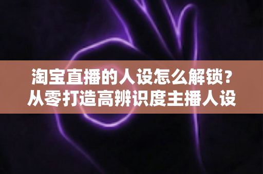 淘宝直播的人设怎么解锁?从零打造高辨识度主播人设的完整攻略 淘宝直播的人设怎么解锁?从零打造高辨识度主播人设的完整攻略