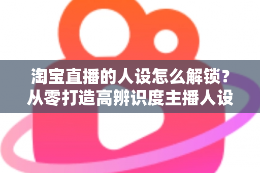 淘宝直播的人设怎么解锁?从零打造高辨识度主播人设的完整攻略 淘宝直播的人设怎么解锁?从零打造高辨识度主播人设的完整攻略