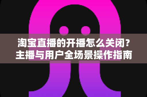 淘宝直播的开播怎么关闭?主播与用户全场景操作指南一次讲清楚 淘宝直播的开播怎么关闭?主播与用户全场景操作指南一次讲清楚