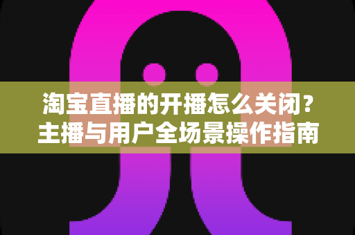 淘宝直播的开播怎么关闭?主播与用户全场景操作指南一次讲清楚 淘宝直播的开播怎么关闭?主播与用户全场景操作指南一次讲清楚