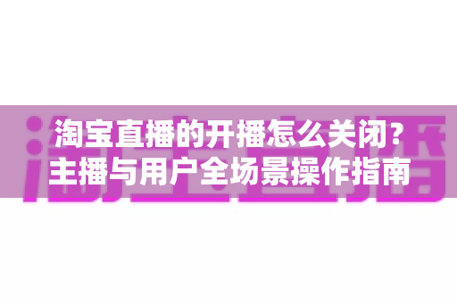 淘宝直播的开播怎么关闭?主播与用户全场景操作指南一次讲清楚 淘宝直播的开播怎么关闭?主播与用户全场景操作指南一次讲清楚